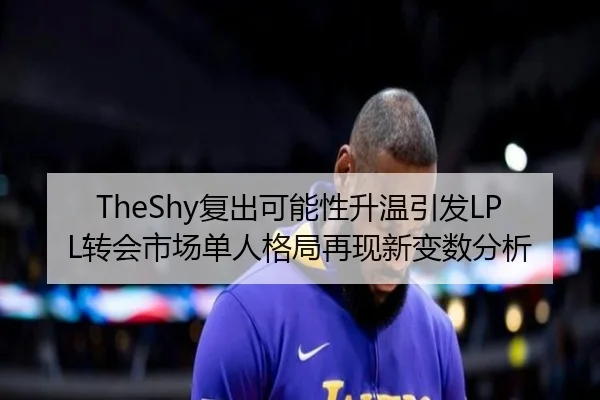 TheShy复出可能性升温引发LPL转会市场单人格局再现新变数分析