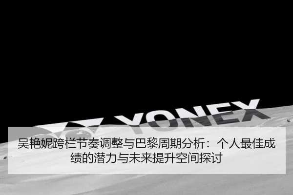 吴艳妮跨栏节奏调整与巴黎周期分析：个人最佳成绩的潜力与未来提升空间探讨